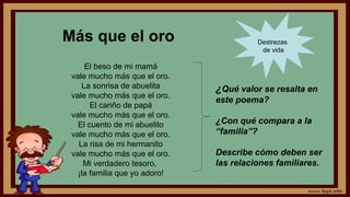 Más que el oro
El beso de mi mamá
vale mucho más que el oro.
La sonrisa de abuelita
vale mucho más que el oro.
El cariño de papá
vale mucho más que el oro.
El cuento de mi abuelito
vale mucho más que el oro.
La risa de mi hermanito
vale mucho más que el oro.
Mi verdadero tesoro,
¡la familia que yo adoro!
¿Qué valor se resalta en
este poema?
¿Con qué compara a la
“familia”?
Describe cómo deben ser
las relaciones familiares.
Destrezas
de vida
 