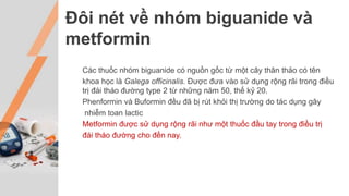 Đôi nét về nhóm biguanide và
metformin
Các thuốc nhóm biguanide có nguồn gốc từ một cây thân thảo có tên
khoa học là Galega officinalis. Được đưa vào sử dụng rộng rãi trong điều
trị đái tháo đường type 2 từ những năm 50, thế kỷ 20.
Phenformin và Buformin đều đã bị rút khỏi thị trường do tác dụng gây
nhiễm toan lactic
Metformin được sử dụng rộng rãi như một thuốc đầu tay trong điều trị
đái tháo đường cho đến nay.
 