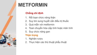 METFORMIN
Chống chỉ định
1. Rối loạn chức năng thận
2. Suy tim sung huyết cần điều trị thuốc
3. Quá mẫn với metformin
4. Toan chuyển hóa cấp tính hoặc mãn tính
5. Suy chức năng gan
Thận trọng
1. Nghiện rượu
2. Thực hiện các thủ thuật phẫu thuật
 