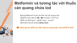 Metformin và tương tác với thuốc
cản quang chứa iod
Ngưng Metformin trước khi tiêm Iod cản quang nếu:
eGFR trước tiêm từ 30 – 60 ml/ phút/ 1.73m2 da
Tiền sử bệnh gan – nghiện rượu – suy tim
Sẽ tiêm Iod cản quang động mạch.
Đánh giá lại eGFR sau 48h, tiếp tục dùng thuốc nếu eGFR ổn định
 