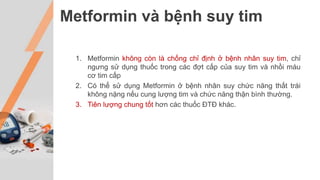 Metformin và bệnh suy tim
1. Metformin không còn là chống chỉ định ở bệnh nhân suy tim, chỉ
ngưng sử dụng thuốc trong các đợt cấp của suy tim và nhồi máu
cơ tim cấp
2. Có thể sử dụng Metformin ở bệnh nhân suy chức năng thất trái
không nặng nếu cung lượng tim và chức năng thận bình thường.
3. Tiên lượng chung tốt hơn các thuốc ĐTĐ khác.
 