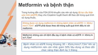 Metformin và bệnh thận
Trong hướng dẫn của FDA 2016 khuyến cáo nên sử dụng độ lọc cầu thận
ước tính (eGFR) thay cho Creatinin huyết thanh để theo dõi trong quá trình
sử dụng thuốc.
Không được sử dụng metformin ở những bệnh nhân có eGFR <= 30mL/
min/1.73m2. eGFR phải được theo dõi trong suốt quá trình điều trị với
metformin
Metformin không còn chỉ định đầu tay ở bệnh nhân có eGFR <= 45mL/m
in/1.73m2
Bệnh nhân có eGFR trong khoảng 30 – 45mL/min/1.73m2 khi sử
dụng metformin nên cân nhắc giảm 50% liều dùng và theo dõi
chức năng thận định kỳ 3 tháng
 