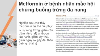 Metformin ở bệnh nhân mắc hội
chứng buồng trứng đa nang
Nghiên cứu cho thấy
metformin có thể hồi phục
lại sự rụng trứng, giảm cân,
giảm nồng độ androgen
lưu hành, giảm sẩy thai,
giảm nguy cơ gây đái tháo
đường thai kỳ
 