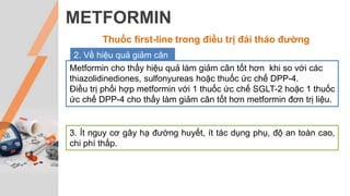 METFORMIN
Thuốc first-line trong điều trị đái tháo đường
2. Về hiệu quả giảm cân
Metformin cho thấy hiệu quả làm giảm cân tốt hơn khi so với các
thiazolidinediones, sulfonyureas hoặc thuốc ức chế DPP-4.
Điều trị phối hợp metformin với 1 thuốc ức chế SGLT-2 hoặc 1 thuốc
ức chế DPP-4 cho thấy làm giảm cân tốt hơn metformin đơn trị liệu.
3. Ít nguy cơ gây hạ đường huyết, ít tác dụng phụ, độ an toàn cao,
chi phí thấp.
 