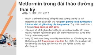 Metformin trong đái tháo đường
thai kỳ
ADA GUIDELINE 2017
- Insulin là chỉ định đầu tay trong đái tháo đường thai kỳ tại Mỹ
- Metformin có liên quan đến khả năng làm giảm tỷ lệ hạ đường máu
ở trẻ sơ sinh và giảm tăng cân ở người mẹ. Tuy nhiên metformin c
ó thể gây tăng nguy cơ sinh sớm.
- Gần nửa số bệnh nhân được điều trị với metformin đầu tiên trong
một thử nghiệm ngẫu nhiên phải cần thêm insulin để đạt được mức
đường máu mong muốn.
- Nồng độ metformin trong máu dây rốn cao hơn so với của người mẹ.
Metformin có thể đi xuyên qua nhau thai. Tuy nhiên chưa có báo cáo
nào cho thấy tác dụng độc lên thai nhi, các nghiên cứu lâu dài
vẫn chưa có.
 