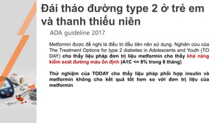 Đái tháo đường type 2 ở trẻ em
và thanh thiếu niên
ADA guideline 2017
Metformin được đề nghị là điều trị đầu tiên nên sử dụng. Nghiên cứu của
The Treatment Options for type 2 diabetes in Adolescents and Youth (TO
DAY) cho thấy liệu pháp đơn trị liệu metformin cho thấy khả năng
kiểm soát đường máu ổn định (A1C <= 8% trong 6 tháng)
Thử nghiệm của TODAY cho thấy liệu pháp phối hợp insulin và
metformin không cho kết quả tốt hơn so với đơn trị liệu của
metformin
 
