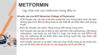 METFORMIN
Cập nhật mới của metformin trong điều trị
Khuyến cáo của ACP (American College of Physicians)
• ACP khuyến cáo các bác sĩ kê đơn metformin cho những bệnh nhân đái tháo
đường type 2 khi điều trị bằng thuốc là cần thiết để cải thiện kiểm soát đường
huyết.
(Mức độ: Khuyến cáo mạnh, bằng chứng chất lượng: trung bình).
• ACP khuyến cáo các bác sĩ điều trị xem xét thêm một sulfonylurea, một thiazo
-lidinedione, một thuốc ức chế SGLT-2, hoặc một thuốc ức chế DPP-4 kết
hợp với metformin để cải thiện kiểm soát đường huyết nếu việc thêm một
thuốc thứ hai là cần thiết.
• ACP khuyến cáo bác sĩ và bệnh nhân lựa chọn thuốc trong số các thuốc trên
sau khi đã thảo luận về các lợi ích, tác dụng phụ và chi phí điều trị.
 