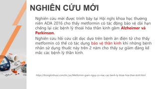 NGHIÊN CỨU MỚI
https://thongtinthuoc.com/tin_tuc/Metformin-giam-nguy-co-mac-cac-benh-ly-thoai-hoa-than-kinh.html
Nghiên cứu mới được trình bày tại Hội nghị khoa học thường
niên ADA 2016 cho thấy metformin có tác động bảo vệ dài hạn
chống lại các bệnh lý thoái hóa thần kinh gồm Alzheimer và
Parkinson.
Nghiên cứu hồi cứu cắt dọc dựa trên bệnh án điện tử cho thấy
metformin có thể có tác dụng bảo vệ thần kinh khi những bệnh
nhân sử dụng thuốc này trên 2 năm cho thấy sự giảm đáng kể
mắc các bệnh lý thần kinh.
 