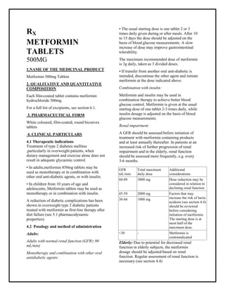 Metformin 500mg Tablets SMPC, Taj Phar mac euticals
Metformin Taj Phar ma : Uses, Side Effects, Interactions, Pictures, Warnings, Metformin Dosage & Rx Info | Metformin Uses, Side Effects -: Indications, Side Effects, Warnings, Metformin - Drug Information - Taj Phar ma, Metfor min dose Taj pharmac euticals Metformin interactions, Taj Pharmaceutical Metformin contraindications, Metformin price, Metformin Taj Phar ma Metfor min 500mg Tablets SMPC- Taj Phar ma . Stay connected to all updated on Metformin Taj Phar maceuticals Taj pharmaceuticals Hyderabad.
RX
METFORMIN
TABLETS
500MG
1.NAME OF THE MEDICINAL PRODUCT
Metformin 500mg Tablets
2. QUALITATIVE AND QUANTITATIVE
COMPOSITION
Each film-coated tablet contains metformin
hydrochloride 500mg.
For a full list of excipients, see section 6.1.
3. PHARMACEUTICAL FORM
White coloured, film-coated, round biconvex
tablets
4. CLINICAL PARTICULARS
4.1 Therapeutic indications
Treatment of type 2 diabetes mellitus
,particularly in overweight patients, when
dietary management and exercise alone does not
result in adequate glycaemic control.
• In adults,metformin 850mg tablets may be
used as monotherapy or in combination with
other oral anti-diabetic agents, or with insulin.
• In children from 10 years of age and
adolescents, Metformin tablets may be used as
monotherapy or in combination with insulin.
A reduction of diabetic complications has been
shown in overweight type 2 diabetic patients
treated with metformin as first-line therapy after
diet failure (see 5.1 pharmacodynamic
properties).
4.2 Posology and method of administration
Adults:
Adults with normal renal function (GFR≥ 90
mL/min)
Monotherapy and combination with other oral
antidiabetic agents:
• The usual starting dose is one tablet 2 or 3
times daily given during or after meals. After 10
to 15 days the dose should be adjusted on the
basis of blood glucose measurements. A slow
increase of dose may improve gastrointestinal
tolerability.
The maximum recommended dose of metformin
is 3g daily, taken as 3 divided doses.
• If transfer from another oral anti-diabetic is
intended, discontinue the other agent and initiate
metformin at the dose indicated above.
Combination with insulin:
Metformin and insulin may be used in
combination therapy to achieve better blood
glucose control. Metformin is given at the usual
starting dose of one tablet 2-3 times daily, while
insulin dosage is adjusted on the basis of blood
glucose measurements.
Renal impairment
A GFR should be assessed before initiation of
treatment with metformin containing products
and at least annually thereafter. In patients at an
increased risk of further progression of renal
impairment and in the elderly, renal function
should be assessed more frequently, e.g. every
3-6 months.
Elderly: Due to potential for decreased renal
function in elderly subjects, the metformin
dosage should be adjusted based on renal
function. Regular assessment of renal function is
necessary (see section 4.4)
GFR
mL/min
Total maximum
daily dose
Additional
considerations
60-89 3000 mg Dose reduction may be
considered in relation to
declining renal function
45-59 2000 mg Factors that may
increase the risk of lactic
acidosis (see section 4.4)
should be reviewed
before considering
initiation of metformin.
The starting dose is at
most half of the
maximum dose.
30-44 1000 mg
<30 - Metformin is
contraindicated
 