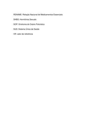 10



RENAME: Relação Nacional de Medicamentos Essenciais

SHBG: Hormônios Sexuais

SOP: Síndrome do Ovário Policístico

SUS: Sistema Único de Saúde

VR: valor de referência
 