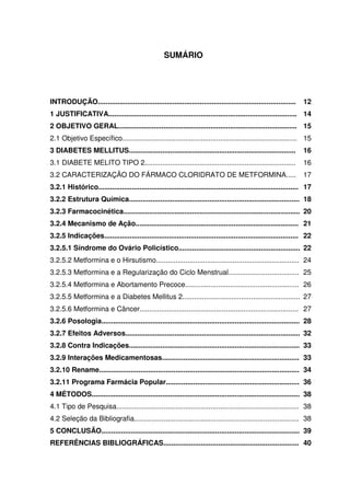 11



                                                    SUMÁRIO




INTRODUÇÃO.....................................................................................................     12
1 JUSTIFICATIVA................................................................................................ 14
2 OBJETIVO GERAL........................................................................................... 15
2.1 Objetivo Específico......................................................................................... 15
3 DIABETES MELLITUS.....................................................................................            16
3.1 DIABETE MELITO TIPO 2.............................................................................              16
3.2 CARACTERIZAÇÃO DO FÁRMACO CLORIDRATO DE METFORMINA.....                                                         17
3.2.1 Histórico...................................................................................................... 17
3.2.2 Estrutura Química....................................................................................... 18
3.2.3 Farmacocinética.......................................................................................... 20
3.2.4 Mecanismo de Ação................................................................................... 21
3.2.5 Indicações................................................................................................... 22
3.2.5.1 Síndrome do Ovário Policístico.............................................................. 22
3.2.5.2 Metformina e o Hirsutismo......................................................................... 24
3.2.5.3 Metformina e a Regularização do Ciclo Menstrual.................................... 25
3.2.5.4 Metformina e Abortamento Precoce.......................................................... 26
3.2.5.5 Metformina e a Diabetes Mellitus 2............................................................ 27
3.2.5.6 Metformina e Câncer................................................................................. 27
3.2.6 Posologia..................................................................................................... 28
3.2.7 Efeitos Adversos......................................................................................... 32
3.2.8 Contra Indicações....................................................................................... 33
3.2.9 Interações Medicamentosas...................................................................... 33
3.2.10 Rename...................................................................................................... 34
3.2.11 Programa Farmácia Popular.................................................................... 36
4 MÉTODOS.......................................................................................................... 38
4.1 Tipo de Pesquisa............................................................................................. 38
4.2 Seleção da Bibliografia.................................................................................... 38
5 CONCLUSÃO..................................................................................................... 39
REFERÊNCIAS BIBLIOGRÁFICAS..................................................................... 40
 