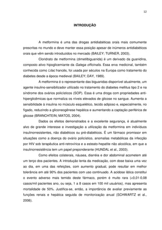 12



                                   INTRODUÇÃO




          A metformina é uma das drogas antidiabéticas orais mais comumente
prescritas no mundo e deve manter essa posição apesar de inúmeros antidiabéticos
orais que vêm sendo introduzidos no mercado (BAILEY; TURNER, 2003).
          Cloridrato de metformina (dimetilbiguanida) é um derivado da guanidina,
composto ativo hipoglicemiante da Galega officinalis. Essa erva medicinal, também
conhecida como Lilac francês, foi usada por séculos na Europa como tratamento do
diabetes desde a época medieval (BAILEY; DAY, 1989).
          A metformina é o representante das biguanidas disponível atualmente, um
agente insulino-sensibilizador utilizado no tratamento do diabetes mellitus tipo 2 e na
síndrome dos ovários policísticos (SOP). Essa é uma droga com propriedades anti-
hiperglicêmicas que normaliza os níveis elevados de glicose no sangue. Aumenta a
sensibilidade à insulina no músculo esquelético, tecido adiposo e, especialmente, no
fígado, reduzindo a gliconeogênese hepática e aumentando a captação periférica de
glicose (BRANCHTEIN; MATOS, 2004).
          Dados os efeitos demonstrados e a excelente segurança, é atualmente
alvo de grande interesse e investigação a utilização da metformina em indivíduos
insulinorresistentes, não diabéticos ou pré-diabéticos. É um fármaco promissor em
situações como a doença do ovário policístico, anomalias metabólicas da infecção
por HIV sob terapêutica anti-retrovírica e a esteato-hepatite não alcoólica, em que a
insulinorresistência tem um papel preponderante (HUNDAL et al., 2003).
          Como efeitos colaterais, náusea, diarréia e dor abdominal acometem até
um terço dos pacientes. A introdução lenta da medicação, com dose baixa uma vez
ao dia, em uma das refeições, com aumento gradual, pode resultar em melhor
tolerância em até 90% dos pacientes com uso continuado. A acidose lática constitui
o evento adverso mais temido deste fármaco, porém é muito rara (<0,01-0,08
casos/mil pacientes ano, ou seja, 1 a 8 casos em 100 mil usuários), mas apresenta
mortalidade de 50%. Justifica-se, então, a importância de avaliar previamente as
funções renais e hepática seguida de monitorização anual (SCHWARTZ et al.,
2006).
 