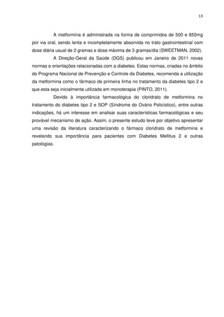 13



          A metformina é administrada na forma de comprimidos de 500 e 850mg
por via oral, sendo lenta e incompletamente absorvida no trato gastrointestinal com
dose diária usual de 2 gramas e dose máxima de 3 gramas/dia (SWEETMAN, 2002).
          A Direção-Geral da Saúde (DGS) publicou em Janeiro de 2011 novas
normas e orientações relacionadas com a diabetes. Estas normas, criadas no âmbito
do Programa Nacional de Prevenção e Controle da Diabetes, recomenda a utilização
da metformina como o fármaco de primeira linha no tratamento da diabetes tipo 2 e
que esta seja inicialmente utilizada em monoterapia (PINTO, 2011).
          Devido à importância farmacológica do cloridrato de metformina no
tratamento do diabetes tipo 2 e SOP (Síndrome do Ovário Policístico), entre outras
indicações, há um interesse em analisar suas características farmacológicas e seu
provável mecanismo de ação. Assim, o presente estudo teve por objetivo apresentar
uma revisão da literatura caracterizando o fármaco cloridrato de metformina e
revelando sua importância para pacientes com Diabetes Mellitus 2 e outras
patologias.
 