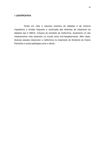 14



1 JUSTIFICATIVA




          Tendo em vista a natureza evolutiva do diabetes é de extrema
importância a revisão frequente e continuada das diretrizes de tratamento do
diabetes tipo 2 (DM-2), inclusive do cloridrato de metformina, atualmente um dos
medicamentos mais prescritos no mundo como anti-hipoglicemiante. Além disso,
diversos estudos relacionam a metformina no tratamento de Síndrome do Ovário
Policístico e outras patologias como o câncer.
 