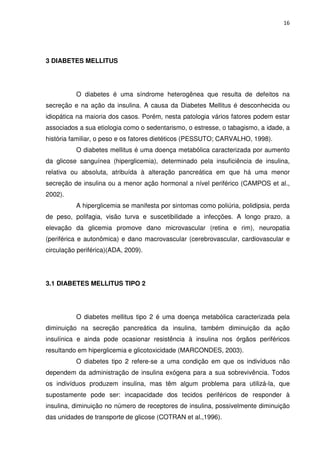 16




3 DIABETES MELLITUS




          O diabetes é uma síndrome heterogênea que resulta de defeitos na
secreção e na ação da insulina. A causa da Diabetes Mellitus é desconhecida ou
idiopática na maioria dos casos. Porém, nesta patologia vários fatores podem estar
associados a sua etiologia como o sedentarismo, o estresse, o tabagismo, a idade, a
história familiar, o peso e os fatores dietéticos (PESSUTO; CARVALHO, 1998).
          O diabetes mellitus é uma doença metabólica caracterizada por aumento
da glicose sanguínea (hiperglicemia), determinado pela insuficiência de insulina,
relativa ou absoluta, atribuída à alteração pancreática em que há uma menor
secreção de insulina ou a menor ação hormonal a nível periférico (CAMPOS et al.,
2002).
          A hiperglicemia se manifesta por sintomas como poliúria, polidipsia, perda
de peso, polifagia, visão turva e suscetibilidade a infecções. A longo prazo, a
elevação da glicemia promove dano microvascular (retina e rim), neuropatia
(periférica e autonômica) e dano macrovascular (cerebrovascular, cardiovascular e
circulação periférica)(ADA, 2009).




3.1 DIABETES MELLITUS TIPO 2




          O diabetes mellitus tipo 2 é uma doença metabólica caracterizada pela
diminuição na secreção pancreática da insulina, também diminuição da ação
insulínica e ainda pode ocasionar resistência à insulina nos órgãos periféricos
resultando em hiperglicemia e glicotoxicidade (MARCONDES, 2003).
          O diabetes tipo 2 refere-se a uma condição em que os indivíduos não
dependem da administração de insulina exógena para a sua sobrevivência. Todos
os indivíduos produzem insulina, mas têm algum problema para utilizá-la, que
supostamente pode ser: incapacidade dos tecidos periféricos de responder à
insulina, diminuição no número de receptores de insulina, possivelmente diminuição
das unidades de transporte de glicose (COTRAN et al.,1996).
 