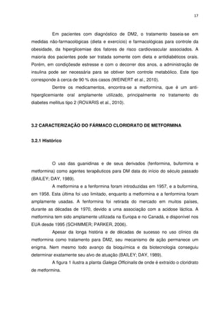 17



          Em pacientes com diagnóstico de DM2, o tratamento baseia-se em
medidas não-farmacológicas (dieta e exercício) e farmacológicas para controle da
obesidade, da hiperglicemiae dos fatores de risco cardiovascular associados. A
maioria dos pacientes pode ser tratada somente com dieta e antidiabéticos orais.
Porém, em condiçõesde estresse e com o decorrer dos anos, a administração de
insulina pode ser necessária para se obtiver bom controle metabólico. Este tipo
corresponde à cerca de 90 % dos casos (WEINERT et al., 2010).
          Dentre os medicamentos, encontra-se a metformina, que é um anti-
hiperglicemiante oral amplamente utilizado, principalmente no tratamento do
diabetes mellitus tipo 2 (ROVARIS et al., 2010).




3.2 CARACTERIZAÇÃO DO FÁRMACO CLORIDRATO DE METFORMINA


3.2.1 Histórico




          O uso das guanidinas e de seus derivados (fenformina, buformina e
metformina) como agentes terapêuticos para DM data do início do século passado
(BAILEY; DAY, 1989).
          A metformina e a fenformina foram introduzidas em 1957, e a buformina,
em 1958. Esta última foi uso limitado, enquanto a metformina e a fenformina foram
amplamente usadas. A fenformina foi retirada do mercado em muitos países,
durante as décadas de 1970, devido a uma associação com a acidose láctica. A
metformina tem sido amplamente utilizada na Europa e no Canadá, e disponível nos
EUA desde 1995 (SCHIMMER; PARKER, 2006).
          Apesar da longa história e de décadas de sucesso no uso clínico da
metformina como tratamento para DM2, seu mecanismo de ação permanece um
enigma. Nem mesmo todo avanço da bioquímica e da biotecnologia conseguiu
determinar exatamente seu alvo de atuação (BAILEY; DAY, 1989).
          A figura 1 ilustra a planta Galega Officinalis de onde é extraído o cloridrato
de metformina.
 