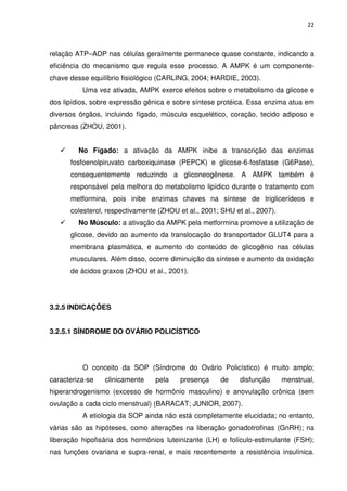 22



relação ATP–ADP nas células geralmente permanece quase constante, indicando a
eficiência do mecanismo que regula esse processo. A AMPK é um componente-
chave desse equilíbrio fisiológico (CARLING, 2004; HARDIE, 2003).
          Uma vez ativada, AMPK exerce efeitos sobre o metabolismo da glicose e
dos lipídios, sobre expressão gênica e sobre síntese protéica. Essa enzima atua em
diversos órgãos, incluindo fígado, músculo esquelético, coração, tecido adiposo e
pâncreas (ZHOU, 2001).


         No Fígado: a ativação da AMPK inibe a transcrição das enzimas
      fosfoenolpiruvato carboxiquinase (PEPCK) e glicose-6-fosfatase (G6Pase),
      consequentemente reduzindo a gliconeogênese. A AMPK também é
      responsável pela melhora do metabolismo lipídico durante o tratamento com
      metformina, pois inibe enzimas chaves na síntese de triglicerídeos e
      colesterol, respectivamente (ZHOU et al., 2001; SHU et al., 2007).
         No Músculo: a ativação da AMPK pela metformina promove a utilização de
      glicose, devido ao aumento da translocação do transportador GLUT4 para a
      membrana plasmática, e aumento do conteúdo de glicogênio nas células
      musculares. Além disso, ocorre diminuição da síntese e aumento da oxidação
      de ácidos graxos (ZHOU et al., 2001).




3.2.5 INDICAÇÕES


3.2.5.1 SÍNDROME DO OVÁRIO POLICÍSTICO




          O conceito da SOP (Síndrome do Ovário Policístico) é muito amplo;
caracteriza-se   clinicamente    pela    presença     de    disfunção      menstrual,
hiperandrogenismo (excesso de hormônio masculino) e anovulação crônica (sem
ovulação a cada ciclo menstrual) (BARACAT; JUNIOR, 2007).
          A etiologia da SOP ainda não está completamente elucidada; no entanto,
várias são as hipóteses, como alterações na liberação gonadotrofinas (GnRH); na
liberação hipofisária dos hormônios luteinizante (LH) e folículo-estimulante (FSH);
nas funções ovariana e supra-renal, e mais recentemente a resistência insulínica.
 