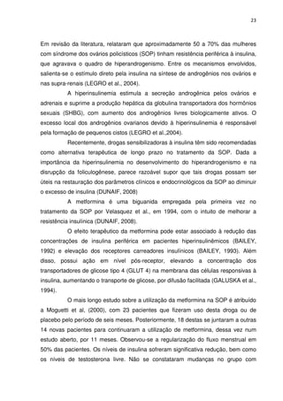23



Em revisão da literatura, relataram que aproximadamente 50 a 70% das mulheres
com síndrome dos ovários policísticos (SOP) tinham resistência periférica à insulina,
que agravava o quadro de hiperandrogenismo. Entre os mecanismos envolvidos,
salienta-se o estímulo direto pela insulina na síntese de androgênios nos ovários e
nas supra-renais (LEGRO et al., 2004).
          A hiperinsulinemia estimula a secreção androgênica pelos ovários e
adrenais e suprime a produção hepática da globulina transportadora dos hormônios
sexuais (SHBG), com aumento dos androgênios livres biologicamente ativos. O
excesso local dos androgênios ovarianos devido à hiperinsulinemia é responsável
pela formação de pequenos cistos (LEGRO et al.,2004).
          Recentemente, drogas sensibilizadoras à insulina têm sido recomendadas
como alternativa terapêutica de longo prazo no tratamento da SOP. Dada a
importância da hiperinsulinemia no desenvolvimento do hiperandrogenismo e na
disrupção da foliculogênese, parece razoável supor que tais drogas possam ser
úteis na restauração dos parâmetros clínicos e endocrinológicos da SOP ao diminuir
o excesso de insulina (DUNAIF, 2008)
          A metformina é uma biguanida empregada pela primeira vez no
tratamento da SOP por Velasquez et al., em 1994, com o intuito de melhorar a
resistência insulínica (DUNAIF, 2008).
          O efeito terapêutico da metformina pode estar associado à redução das
concentrações de insulina periférica em pacientes hiperinsulinêmicos (BAILEY,
1992) e elevação dos receptores carreadores insulínicos (BAILEY, 1993). Além
disso, possui ação em nível pós-receptor, elevando a concentração dos
transportadores de glicose tipo 4 (GLUT 4) na membrana das células responsivas à
insulina, aumentando o transporte de glicose, por difusão facilitada (GALUSKA et al.,
1994).
          O mais longo estudo sobre a utilização da metformina na SOP é atribuído
a Moguetti et al, (2000), com 23 pacientes que fizeram uso desta droga ou de
placebo pelo período de seis meses. Posteriormente, 18 destas se juntaram a outras
14 novas pacientes para continuaram a utilização de metformina, dessa vez num
estudo aberto, por 11 meses. Observou-se a regularização do fluxo menstrual em
50% das pacientes. Os níveis de insulina sofreram significativa redução, bem como
os níveis de testosterona livre. Não se constataram mudanças no grupo com
 