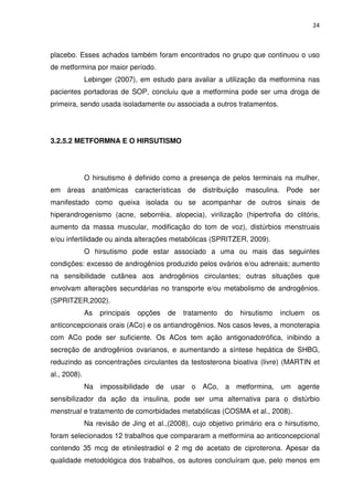 24



placebo. Esses achados também foram encontrados no grupo que continuou o uso
de metformina por maior período.
              Lebinger (2007), em estudo para avaliar a utilização da metformina nas
pacientes portadoras de SOP, concluiu que a metformina pode ser uma droga de
primeira, sendo usada isoladamente ou associada a outros tratamentos.




3.2.5.2 METFORMNA E O HIRSUTISMO




              O hirsutismo é definido como a presença de pelos terminais na mulher,
em áreas anatômicas características de distribuição masculina. Pode ser
manifestado como queixa isolada ou se acompanhar de outros sinais de
hiperandrogenismo (acne, seborréia, alopecia), virilização (hipertrofia do clitóris,
aumento da massa muscular, modificação do tom de voz), distúrbios menstruais
e/ou infertilidade ou ainda alterações metabólicas (SPRITZER, 2009).
              O hirsutismo pode estar associado a uma ou mais das seguintes
condições: excesso de androgênios produzido pelos ovários e/ou adrenais; aumento
na sensibilidade cutânea aos androgênios circulantes; outras situações que
envolvam alterações secundárias no transporte e/ou metabolismo de androgênios.
(SPRITZER,2002).
              As   principais   opções   de   tratamento   do   hirsutismo   incluem   os
anticoncepcionais orais (ACo) e os antiandrogênios. Nos casos leves, a monoterapia
com ACo pode ser suficiente. Os ACos tem ação antigonadotrófica, inibindo a
secreção de androgênios ovarianos, e aumentando a síntese hepática de SHBG,
reduzindo as concentrações circulantes da testosterona bioativa (livre) (MARTIN et
al., 2008).
              Na impossibilidade de usar o ACo, a metformina, um agente
sensibilizador da ação da insulina, pode ser uma alternativa para o distúrbio
menstrual e tratamento de comorbidades metabólicas (COSMA et al., 2008).
              Na revisão de Jing et al.,(2008), cujo objetivo primário era o hirsutismo,
foram selecionados 12 trabalhos que compararam a metformina ao anticoncepcional
contendo 35 mcg de etinilestradiol e 2 mg de acetato de ciproterona. Apesar da
qualidade metodológica dos trabalhos, os autores concluíram que, pelo menos em
 