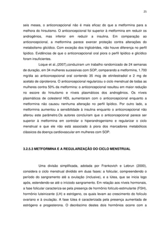25



seis meses, o anticoncepcional não é mais eficaz do que a metformina para a
melhora do hirsutismo. O anticoncepcional foi superior à metformina em reduzir os
androgênios,    mas    inferior   em   reduzir   a   insulina.   Em   comparação    ao
anticoncepcional, a metformina parece exercer proteção contra alterações do
metabolismo glicídico. Com exceção dos triglicérides, não houve diferença no perfil
lipídico. Evidências de que o anticoncepcional oral piora o perfil lipídico e glicídico
foram insuficientes.
          Loque et al.,(2007),conduziram um trabalho randomizado de 24 semanas
de duração, em 34 mulheres sucessivas com SOP, comparando a metformina, 1.700
mg/dia ao anticoncepcional oral contendo 35 mcg de etinilestradiol e 2 mg de
acetato de ciproterona. O anticoncepcional regularizou o ciclo menstrual de todas as
mulheres contra 50% da metformina: o anticoncepcional resultou em maior redução
no escore do hirsutismo e níveis plasmáticos dos androgênios. Os níveis
plasmáticos de colesterol HDL aumentaram com o anticoncepcional enquanto a
metformina não causou nenhuma alteração no perfil lipídico. Por outro lado, a
metformina aumentou a sensibilidade à insulina enquanto o anticoncepcional não
alterou este parâmetro.Os autores concluíram que o anticoncepcional parece ser
superior à metformina em controlar o hiperandrogenismo e regularizar o ciclo
menstrual e que ele não está associado à piora dos marcadores metabólicos
clássicos da doença cardiovascular em mulheres com SOP.




3.2.5.3 METFORMINA E A REGULARIZAÇÃO DO CICLO MENSTRUAL




          Uma divisão simplificada, adotada por Frankovich e Lebrun (2000),
considera o ciclo menstrual dividido em duas fases: a folicular, compreendendo o
período do sangramento até a ovulação (inclusive), e a lútea, que se inicia logo
após, estendendo-se até o iníciodo sangramento. Em relação aos níveis hormonais,
a fase folicular caracteriza-se pela presença de hormônio folículo-estimulante (FSH),
hormônio luteinizante (LH) e estrógeno, os quais levam ao crescimento do folículo
ovariano e à ovulação. A fase lútea é caracterizada pela presença aumentada de
estrógeno e progesterona. O decréscimo destes dois hormônios ocorre com a
 