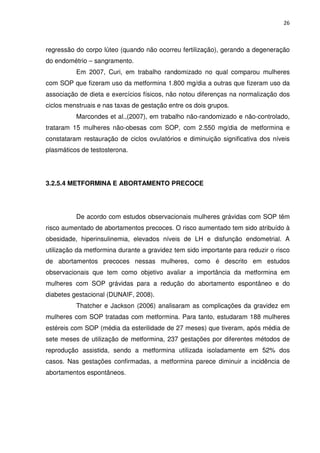 26



regressão do corpo lúteo (quando não ocorreu fertilização), gerando a degeneração
do endométrio – sangramento.
          Em 2007, Curi, em trabalho randomizado no qual comparou mulheres
com SOP que fizeram uso da metformina 1.800 mg/dia a outras que fizeram uso da
associação de dieta e exercícios físicos, não notou diferenças na normalização dos
ciclos menstruais e nas taxas de gestação entre os dois grupos.
          Marcondes et al.,(2007), em trabalho não-randomizado e não-controlado,
trataram 15 mulheres não-obesas com SOP, com 2.550 mg/dia de metformina e
constataram restauração de ciclos ovulatórios e diminuição significativa dos níveis
plasmáticos de testosterona.




3.2.5.4 METFORMINA E ABORTAMENTO PRECOCE




          De acordo com estudos observacionais mulheres grávidas com SOP têm
risco aumentado de abortamentos precoces. O risco aumentado tem sido atribuído à
obesidade, hiperinsulinemia, elevados níveis de LH e disfunção endometrial. A
utilização da metformina durante a gravidez tem sido importante para reduzir o risco
de abortamentos precoces nessas mulheres, como é descrito em estudos
observacionais que tem como objetivo avaliar a importância da metformina em
mulheres com SOP grávidas para a redução do abortamento espontâneo e do
diabetes gestacional (DUNAIF, 2008).
          Thatcher e Jackson (2006) analisaram as complicações da gravidez em
mulheres com SOP tratadas com metformina. Para tanto, estudaram 188 mulheres
estéreis com SOP (média da esterilidade de 27 meses) que tiveram, após média de
sete meses de utilização de metformina, 237 gestações por diferentes métodos de
reprodução assistida, sendo a metformina utilizada isoladamente em 52% dos
casos. Nas gestações confirmadas, a metformina parece diminuir a incidência de
abortamentos espontâneos.
 