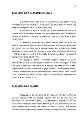 27



3.2.5.5 METFORMINA E A DIABETES MELLITUS 2




          O diabetes melIitus tipo 2 clássico se caracteriza pela combinação de
resistência à ação da insulina e à incapacidade da célula beta em manter uma
adequada secreção de insulina (ZIMMET et al.,1992).
          A resistência à ação da insulina (RI) é uma anormalidade primária e
precoce no curso da doença. Esta se caracteriza pela diminuição da habilidade da
insulina em estimular a utilização da glicose pelo músculo e pelo tecido adiposo
(DEAN, 1998).
          No fígado leva ao aumento da produção hepática de glicose. Numa fase
inicial, a elevação nos níveis de glicemia é compensado pelo aumento da secreção
de insulina, mas, à medida que o processo persiste por períodos prolongados,
associa-se um efeito glicotóxico. Entende-se como efeito glicotóxico o aumento da
resistência à ação da insulina e diminuição da função da célula beta, devido à
hiperglicemia crônica (DEAN, 1998).
          Em estudo do Diabetes Prevention Program Research Group, foi
demonstrado que tanto a administração de metformina como a mudança no estilo de
vida (dieta e exercício físico) reduziram a incidência do DM2 em 31% e 58%,
respectivamente, quando comparados ao grupo controle. O estudo também mostrou
que tanto a metformina quanto a rigorosa mudança no estilo de vida foram capazes
de reduzir significativamente a glicemia de jejum e a porcentagem de hemoglobina
glicada (KNOWLER et al., 2002).




3.2.5.6 METFORMINA E CÂNCER




          Pesquisadores do Laboratório de Oncologia Molecular da Faculdade de
Ciências Médicas (FCM) da Unicamp testaram com sucesso uma nova via
bioquímica para o tratamento do câncer. O estudo associou a metformina, o principal
medicamento utilizado no tratamento do diabetes tipo 2, ao quimioterápico paclitaxel,
droga utilizada em pacientes com câncer de mama e pulmão. Nos estudos
realizados in vitro e em cobaias, os pesquisadores conseguiram inibir o crescimento
 