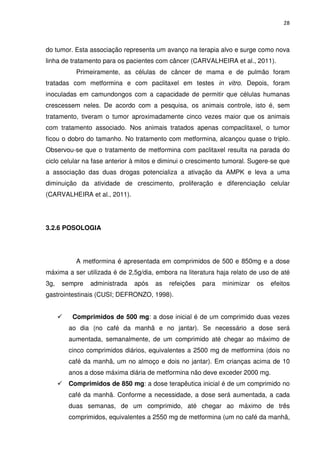 28



do tumor. Esta associação representa um avanço na terapia alvo e surge como nova
linha de tratamento para os pacientes com câncer (CARVALHEIRA et al., 2011).
          Primeiramente, as células de câncer de mama e de pulmão foram
tratadas com metformina e com paclitaxel em testes in vitro. Depois, foram
inoculadas em camundongos com a capacidade de permitir que células humanas
crescessem neles. De acordo com a pesquisa, os animais controle, isto é, sem
tratamento, tiveram o tumor aproximadamente cinco vezes maior que os animais
com tratamento associado. Nos animais tratados apenas compaclitaxel, o tumor
ficou o dobro do tamanho. No tratamento com metformina, alcançou quase o triplo.
Observou-se que o tratamento de metformina com paclitaxel resulta na parada do
ciclo celular na fase anterior à mitos e diminui o crescimento tumoral. Sugere-se que
a associação das duas drogas potencializa a ativação da AMPK e leva a uma
diminuição da atividade de crescimento, proliferação e diferenciação celular
(CARVALHEIRA et al., 2011).




3.2.6 POSOLOGIA




          A metformina é apresentada em comprimidos de 500 e 850mg e a dose
máxima a ser utilizada é de 2,5g/dia, embora na literatura haja relato de uso de até
3g,   sempre   administrada   após    as   refeições   para   minimizar   os   efeitos
gastrointestinais (CUSI; DEFRONZO, 1998).


         Comprimidos de 500 mg: a dose inicial é de um comprimido duas vezes
       ao dia (no café da manhã e no jantar). Se necessário a dose será
       aumentada, semanalmente, de um comprimido até chegar ao máximo de
       cinco comprimidos diários, equivalentes a 2500 mg de metformina (dois no
       café da manhã, um no almoço e dois no jantar). Em crianças acima de 10
       anos a dose máxima diária de metformina não deve exceder 2000 mg.
       Comprimidos de 850 mg: a dose terapêutica inicial é de um comprimido no
       café da manhã. Conforme a necessidade, a dose será aumentada, a cada
       duas semanas, de um comprimido, até chegar ao máximo de três
       comprimidos, equivalentes a 2550 mg de metformina (um no café da manhã,
 