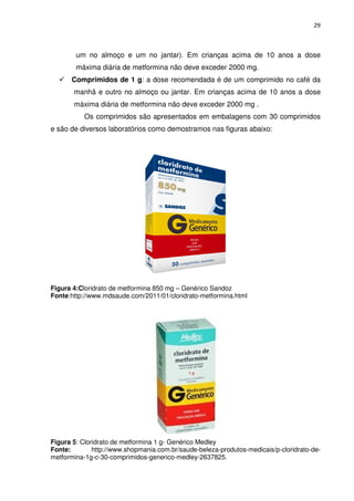 29



        um no almoço e um no jantar). Em crianças acima de 10 anos a dose
        máxima diária de metformina não deve exceder 2000 mg.
      Comprimidos de 1 g: a dose recomendada é de um comprimido no café da
       manhã e outro no almoço ou jantar. Em crianças acima de 10 anos a dose
       máxima diária de metformina não deve exceder 2000 mg .
           Os comprimidos são apresentados em embalagens com 30 comprimidos
e são de diversos laboratórios como demostramos nas figuras abaixo:




Figura 4:Cloridrato de metformina 850 mg – Genérico Sandoz
Fonte:http://www.mdsaude.com/2011/01/cloridrato-metformina.html




Figura 5: Cloridrato de metformina 1 g- Genérico Medley
Fonte:        http://www.shopmania.com.br/saude-beleza-produtos-medicais/p-cloridrato-de-
metformina-1g-c-30-comprimidos-generico-medley-2637825.
 