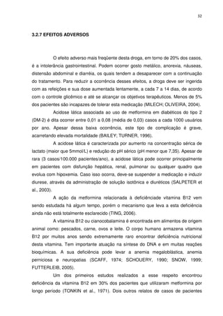 32



3.2.7 EFEITOS ADVERSOS




              O efeito adverso mais freqüente desta droga, em torno de 20% dos casos,
é a intolerância gastrointestinal. Podem ocorrer gosto metálico, anorexia, náuseas,
distensão abdominal e diarréia, os quais tendem a desaparecer com a continuação
do tratamento. Para reduzir a ocorrência desses efeitos, a droga deve ser ingerida
com as refeições e sua dose aumentada lentamente, a cada 7 a 14 dias, de acordo
com o controle glicêmico e até se alcançar os objetivos terapêuticos. Menos de 5%
dos pacientes são incapazes de tolerar esta medicação (MILECH; OLIVEIRA, 2004).
              Acidose lática associada ao uso de metformina em diabéticos do tipo 2
(DM-2) é dita ocorrer entre 0,01 a 0,08 (média de 0,03) casos a cada 1000 usuários
por ano. Apesar dessa baixa ocorrência, este tipo de complicação é grave,
acarretando elevada mortalidade (BAILEY; TURNER, 1996).
              A acidose lática é caracterizada por aumento na concentração sérica de
lactato (maior que 5mmol/L) e redução do pH sérico (pH menor que 7,35). Apesar de
rara (3 casos/100.000 pacientes/ano), a acidose lática pode ocorrer principalmente
em pacientes com disfunção hepática, renal, pulmonar ou qualquer quadro que
evolua com hipoxemia. Caso isso ocorra, deve-se suspender a medicação e induzir
diurese, através da administração de solução isotônica e diuréticos (SALPETER et
al., 2003).
              A ação da metformina relacionada à deficiênciade vitamina B12 vem
sendo estudada há algum tempo, porém o mecanismo que leva a esta deficiência
ainda não está totalmente esclarecido (TING, 2006).
              A vitamina B12 ou cianocobalamina é encontrada em alimentos de origem
animal como: pescados, carne, ovos e leite. O corpo humano armazena vitamina
B12 por muitos anos sendo extremamente raro encontrar deficiência nutricional
desta vitamina. Tem importante atuação na síntese do DNA e em muitas reações
bioquímicas. A sua deficiência pode levar a anemia megaloblástica, anemia
perniciosa e neuropatias (SCAFF, 1974; SCHOUERY, 1990; SNOW, 1999;
FUTTERLEIB, 2005).
              Um dos primeiros estudos realizados a esse respeito encontrou
deficiência da vitamina B12 em 30% dos pacientes que utilizaram metformina por
longo período (TONKIN et al., 1971). Dois outros relatos de casos de pacientes
 