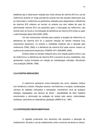 33



diabéticos tipo 2 observaram redução dos níveis séricos de vitamina B12 em uso de
metformina durante um longo período.Os autores dos três estudos observaram que
ao interromper a metformina os parâmetros utilizados para diagnosticar a deficiência
de vitamina B12 voltaram ao normal, no entanto nos dois relatos de caso foi
administrado vitamina B12 nos pacientes após a interrupção da metformina, não
ficando claro se houve a normalização da deficiência de vitamina B12 antes ou após
a administração desta (GILLIGAN, 2002).
          Um dos mecanismos referidos para explicar a atuação da metformina na
deficiência da vitamina B12 foi a possível redução do trânsito intestinal e/ou
crescimento bacteriano, no entanto a motilidade intestinal não é alterada pela
metformina (TING, 2006) e a deficiência da vitamina B12 pode ocorrer mesmo na
ausência de crescimento bacteriano (TONKIN 1971; BAUMAN, 2000).
          Embora todos os estudos indiquem para uma relação positiva entre o uso
de metformina e a deficiência de vitamina B12 e aumento de seus metabólitos, eles
apresentam muitas limitações em relação às metodologias utilizadas, dificultando
uma avaliação (SNOW, 1999).




3.2.8 CONTRA INDICAÇÕES




          A metformina apresenta contra-indicações tais como: diabetes mellitus
com tendência à cetose; infecções severas, traumatismos e cirurgias; complicações
crônicas do diabetes (nefropatia e retinopatia); insuficiência renal de qualquer
etiologia; hepatopatia; uso abusivo de álcool - possibilidade de dano hepático
concomitante e diminuição da oxidação do lactato pelo etanol; enfermidades
cardíacas, vasculares ou respiratórias; gestação (JABSA et al., 1981).




3.2.9 INTERAÇÕES MEDICAMENTOSAS




          A ingestão juntamente com alimentos não prejudica a absorção do
medicamento. Durante o uso do medicamento, evite o consumo de álcool ou reduza-
 