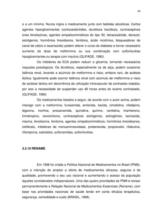 34



o a um mínimo. Nunca ingira o medicamento junto com bebidas alcoólicas. Certos
agentes hiperglicemiantes (corticoesteróides, diuréticos tiazídicos, contraceptivos
orais fenotiazinas, agentes simpaticomiméticos do tipo ß2, tetracosáctide, danazol,
estrógenos, hormônios tireoidianos, fenitoina, ácido nicotínico, bloqueadores de
canal de cálcio e isoaniazida) podem alterar o curso do diabetes e tornar necessário
aumento da dose de metformina ou sua combinação com sulfoniluréias
hipoglicemiantes ou terapia com insulina (GLIFAGE, 1990).
            Os inibidores da ECA podem reduzir a glicemia, tornando necessários
reajustes posológicos. Os diuréticos, especialmente os de alça, podem ocasionar
falência renal, levando a acúmulo de metformina e risco, embora raro, de acidose
láctica. Igualmente pode ocorrer falência renal com acúmulo de metformina e risco
de acidose láctica em decorrência da utilização intravascular de contrastes iodados,
por isso a necessidade de suspender uso 48 horas antes do exame contrastado.
(GLIFAGE, 1990)
            Os medicamentos listados a seguir, de acordo com o autor acima, podem
interagir com a metformina: furosemida, amilorida, tiazida, cimetidina, nifedipino,
digoxina,   morfina,   procainamida,     quinidina,   quinino,   ranitidina,   triamtereno,
trimetropina, vancomicina, contraceptivos estrógenos, estrogênios, isoniazida,
niacina, fenotiazina, fenitoína, agentes simpaticomiméticos, hormônios tireoideanos,
clofibrato, inibidores da monoaminooxidase, probenecida, propranolol, rifabutina,
rifampicina, salicilatos, sulfonamidas, sulfoniluréias.




3.2.10 RENAME




            Em 1998 foi criada a Política Nacional de Medicamentos no Brasil (PNM),
com a intenção de ampliar a oferta de medicamentos eficazes, seguros e de
qualidade, promovendo o seu uso racional e aumentando o acesso da população
àqueles considerados indispensáveis. Uma das quatro prioridades da PNM é revisar
permanentemente a Relação Nacional de Medicamentos Essenciais (Rename), com
base nas prioridades nacionais de saúde tendo em conta eficácia terapêutica,
segurança, comodidade e custo (BRASIL, 1998).
 