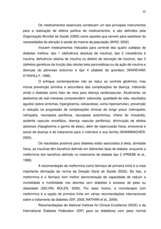 35



          Os medicamentos essenciais constituem um dos principais instrumentos
para a realização de efetiva política de medicamentos, e são definidos pela
Organização Mundial da Saúde (OMS) como aqueles que servem para satisfazer às
necessidades de atenção à saúde da maioria da população (WHO, 2002).
          Incluem medicamentos indicados para controle dos quatro subtipos de
diabetes mellitus: tipo 1 (deficiência absoluta de insulina), tipo 2 (resistência à
insulina, deficiência relativa de insulina ou defeito de secreção de insulina), tipo 3
(defeitos genéticos da função das células beta pancreáticas ou da ação de insulina e
doenças do pâncreas exócrino) e tipo 4 (diabete da gravidez) (WAREHAM;
O´RAHILLY, 1998).
          O enfoque contemporâneo não se reduz ao controle glicêmico, mas
incluia prevenção primária e secundária das complicações da doença, indicando
ainda o diabetes como fator de risco para doença cardiovascular. Atualmente, os
desfechos de real interesse compreendem: sobrevida, qualidade de vida, resultados
agudos (sobre sintomas, hiperglicemia, cetoacidose, coma hiperosmolar), prevenção
e redução na progressão de complicações clínicas de longo prazo (retinopatia,
nefropatia, neuropatia periférica, neuropatia autonômica, infarto do miocárdio,
acidente vascular encefálico, doença vascular periférica), diminuição de efeitos
adversos (hipoglicemia e ganho de peso), além de repercussão física, emocional e
social da doença e do tratamento para o indivíduo e sua família (WANNMACHER,
2005).
          Os resultados positivos para diabetes estão associados à dieta, atividade
física, as insulinas têm benefício definido em diferentes tipos de diabete, enquanto a
metformina tem benefício definido no tratamento de diabete tipo 2 (PRIEBE et al.,
1998).
          A recomendação da metformina como fármaco de primeira linha é a mais
importante afirmação da norma da Direção Geral de Saúde (DGS). De fato, a
metformina é o fármaco com melhor demonstração de capacidade de reduzir a
mortalidade e morbilidade nos doentes com diabetes e excesso de peso ou
obesidade (SELVIN; BOLEN, 2008). Por esse motivo, a monoterapia com
metformina é a opção de primeira linha em várias recomendações internacionais
sobre o tratamento da diabetes (IDF, 2005; NATHAN et al., 2009).
          Recomendações do National Institute for Clinical Excellence (NICE) e da
International Diabetes Federation (IDF) para os diabéticos com peso normal
 