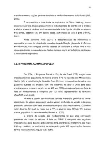 36



mencionam como opções igualmente válidas a metformina ou uma sulfonilureia (IDF,
2005).
           É recomendada a dose inicial de metformina de 500 a 1000 mg, uma a
duas vezespor dia, titulada gradualmente e individualizada de acordo com a eficácia
e efeitos adversos. A dose máxima recomendada é de 2 g/dia, dividida em duas a
três tomas, podendo ser, em alguns casos, aumentada até aos 3 g/dia (PINTO,
2011).
           Ainda conforme Pinto (2011) a descontinuação da metformina é
necessária em caso de intolerância, quando a taxa de filtração glomerular é inferior a
60 mL/minuto, nas situações clínicas capazes de alterarem a função renal e nas
situações clínicas favorecedoras de hipóxia tecidual, como a insuficiência cardíaca e
a insuficiência respiratória.




3.2.11 PROGRAMA FARMÁCIA POPULAR




           Em 2004, o Programa Farmácia Popular do Brasil (FPB) surgiu como
modalidade de co-pagamento. O modelo próprio (FPB-P) é gerido pelo Ministério da
Saúde (MS) e pela Fundação Oswaldo Cruz (Fiocruz), por convênios firmados com
parceiros públicos ou privados sem fins lucrativos. O valor é único para cada
medicamento e o mesmo para todas as 407 (em 2007) unidades próprias do País. A
lista de medicamentos é composta por 107 itens, representando 96 fármacos
(SANTOS et al., 2008).
           No FPB-E podem ser escolhidas versões referência, genérica ou similar
disponíveis. Os valores pagos pelo usuário variam em função da versão e do preço
praticado, calculado com base em estabelecido para cada medicamento. Quando o
valor devenda for igual ou maior que o VR, o governo paga 90%do VR; quando
menor, paga 90% do valor de venda (LIMA et al., 2007).
           O critério de seleção dos medicamentos foi que eles estivessem
presentes em todos os setores. A lista do FPB-P é composta dos seguintes
medicamentos para diabetes glibenclamida 5mg, cloridrato de metformina 500 mg e
850 mg, cloridrato de metformina de ação prolongada 500 mg e insulina humana
NPH e insulina humana regular (MS, 2011).
 