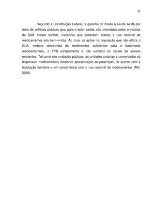 37



           Segundo a Constituição Federal, a garantia do direito à saúde se dá por
meio de políticas públicas que, para o setor saúde, são orientadas pelos princípios
do SUS. Nesse sentido, iniciativas que fomentem acesso e uso racional de
medicamentos são bem-vindas. Ao focar as ações na população que não utiliza o
SUS,     embora   desprovida   de   rendimentos   suficientes   para   o   tratamento
medicamentoso, o FPB complementa e não substitui os canais de acesso
existentes. Tal como nas unidades públicas, as unidades próprias e conveniadas só
dispensam medicamentos mediante apresentação de prescrição, de acordo com a
legislação sanitária e em consonância com o uso racional de medicamentos (MS,
2005).
 