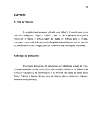 38



4 MÉTODOS


4.1 Tipo de Pesquisa




          A metodologia de pesquisa utilizada neste trabalho é caracterizada como
pesquisa bibliográfica. Segundo Caldas (1986, p. 15) a pesquisa bibliográfica
representa a “coleta e armazenagem de dados de entrada para a revisão,
processando-se mediante levantamento das publicações existentes sobre o assunto
ou problema em estudo, seleção, leitura e fichamento das informações relevantes”.




4.2 Seleção da Bibliografia




          O conteúdo bibliográfico foi selecionado em bibliotecas através de livros,
obras de referência, periódicos científicos, resumos disponibilizados na Biblioteca da
Fundação Educacional de Fernandópolis e na Internet nas bases de dados como
Scielo, Pubmed e Google Scholar com as palavras chave metformina, diabetes,
síndrome ovário policístico.
 