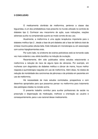 39



5 CONCLUSÃO




          O medicamento cloridrato de metformina, pertence a classe das
biguanidas, é um dos antidiabéticos mais prescrito no mundo utilizado no controle do
diabetes tipo 2. Conhecer seu mecanismo de ação, suas indicações, reações
adversas auxilia na compreensão quanto ao modo correto de seu uso.
          Atualmente, a metformina é uma opção terapêutica importante para o
diabetes mellitus tipo 2 , desde a fase de pré diabetes até a fase de falência total de
síntese insulina pelas células beta. Está indicada em monoterapia ou em associação
com outros hipoglicemiantes orais.
          Por outro lado, na síndrome de ovários policísticos está se tornando cada
vez mais evidente o seu efeito benéfico na indução da ovulação.
          Recentemente, têm sido publicados vários estudos relacionando a
metformina a redução de risco de alguns tipos de cânceres. Por exemplo, em
mulheres com diagnóstico de diabetes mellitus e câncer de mama, houve melhor
resposta à quimioterapia naquelas em uso de metformina. Além disso, há relatos de
redução de mortalidade dos carcinomas de pâncreas e de próstata em pacientes em
uso de metformina.
          Há necessidade de mais estudos controlados, prospectivos e com
desenhos apropriados para que possamos pensar na metformina para tratamento
das patologias citadas na revisão acima.
          O presente trabalho contribui para auxiliar profissionais de saúde na
prescrição e dispensação da medicação, melhorar a orientação ao usuário e
consequentemente, para o uso racional desse medicamento.
 