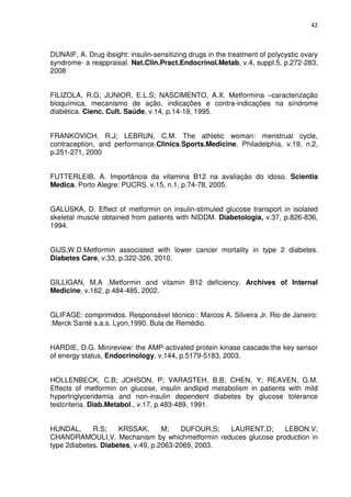 42



DUNAIF, A. Drug ibsight: insulin-sensitizing drugs in the treatment of polycystic ovary
syndrome- a reappraisal. Nat.Clin.Pract.Endocrinol.Metab, v.4, suppl.5, p.272-283,
2008


FILIZOLA, R.G; JUNIOR, E.L.S; NASCIMENTO, A.X. Metformina –caracterização
bioquímica, mecanismo de ação, indicações e contra-indicações na síndrome
diabética. Cienc. Cult. Saúde, v.14, p.14-19, 1995.


FRANKOVICH, R.J; LEBRUN, C.M. The athletic woman: menstrual cycle,
contraception, and performance.Clinics.Sports.Medicine, Philadelphia, v.19, n.2,
p.251-271, 2000


FUTTERLEIB, A. Importância da vitamina B12 na avaliação do idoso. Scientia
Medica, Porto Alegre: PUCRS. v.15, n.1, p.74-78, 2005.


GALUSKA, D. Effect of metformin on insulin-stimuled glucose transport in isolated
skeletal muscle obtained from patients with NIDDM. Diabetologia, v.37, p.826-836,
1994.


GIJS,W.D.Metformin associated with lower cancer mortality in type 2 diabetes.
Diabetes Care, v.33, p.322-326, 2010.


GILLIGAN, M.A .Metformin and vitamin B12 deficiency. Archives of Internal
Medicine, v.162, p.484-485, 2002.


GLIFAGE: comprimidos. Responsável técnico:: Marcos A. Silveira Jr. Rio de Janeiro:
:Merck Santé s.a.s. Lyon,1990. Bula de Remédio.


HARDIE, D.G. Minireview: the AMP-activated protein kinase cascade:the key sensor
of energy status, Endocrinology, v.144, p.5179-5183, 2003.


HOLLENBECK, C.B; JOHSON, P; VARASTEH, B.B; CHEN, Y; REAVEN, G.M.
Effects of metformin on glucose, insulin andlipid metabolism in patients with mild
hypertriglyceridemia and non-insulin dependent diabetes by glucose tolerance
testcriteria. Diab.Metabol., v.17, p.483-489, 1991.


HUNDAL,      R.S;    KRSSAK,       M;   DUFOUR,S;  LAURENT,D;  LEBON.V;
CHANDRAMOULI,V. Mechanism by whichmetformin reduces glucose production in
type 2diabetes. Diabetes, v.49, p.2063-2069, 2003.
 