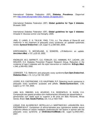 43



International Diabetes Federation (IDF) Diabetes Prevalence.              Disponível
em<:http://www.idf.org/node/1352> Acesso: 20.agosto,2011.


International Diabetes Federation (IDF): Global guideline for Type 2 diabetes.
Brussels: 2005


International Diabetes Federation (IDF). Global guidelines for type 2 diabetes:
Charpter 9 :Glucose control: oral theraphy. 2005.


JING, Z; LIANG, Z. X; TAI,X.W; YING, T;YU, J.J. The effects of Diane-35 and
metformin in the treatment of polycystic ovary syndrome: an updated systematic
review. Gynecol Endocrinol, v.24, suppl.10, p.590-600, 2008.


KIRPICHNIKOV, D; MCFARLANE, S; SOWERS, J.R.Metformin: an update.
Ann.Intern.Med, v.137, p.25-33, 2002.


KNOWLER, W.C; BARRETT, C.E; FOWLER, S.E, HAMMAN, R.F, LACHIN, J.M;
WALKER, E.A. Diabetes Prevention Program Research Group. Reduction in the
incidence of type 2 diabetes with life style intervention or metformin. N.Engl.J.Med,
v.346, p.393-403, 2002.


LEBINGER, T.G. Metformin and polycystic ovary syndrome.Curr.Opin.Endocrinol.
Diabetes.Obes, v.14, n.2: p.132-140, 2007.


LEGRO, R.S; CASTRACANE, V.D; KAUFFMAN, R.P. Detecting insulin resistance in
polycystic ovary syndrome: purposes and pitfalls. Obstet.Gynecol.Surv, v.59,
suppl.2, p.141-154, 2004.


LIMA, M.G; RIBEIRO, A.Q; ACURCIO, F.A; ROZENFELD, S; KLEIN, C.H.
Composição dos gastos privados com medicamentos utilizados por aposentados e
pensionistas com idade igual ou superior a 60 anos em Belo Horizonte, Minas
Gerais, Brasil. Cad. Saúde.Publica,v.23, n.6, p.1423-1433


LOQUE, R.M; ALVAREZ,B.F; BOTELLA,C.J.I; MARTINEZ,B.E; LASUNCIÓN, M.A;
ESCOBAR,M.H.F. Comparison of ethinyl-estradiol plus cyproterone acetate versus
metformin effects on classic metabolic cardiovascular risk factors in women with the
polycystic ovary syndrome. J ClinEndocrinolMetab.v.92, suppl.7.p.2453-2461,
2007.
 