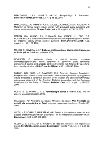 44



MARCONDES, J.A.M. DIABETE MELITO: Fisiopatologia                      E   Tratamento.
Rev.Fac.Cienc.Med.Sorocaba, v.5, n.1.p.18-26, 2003.


MARCONDES, J.A; YAMASHITA, S.A; MACIEL,G.A, BARACAT,E.C, HALPERN, A.
Metformin in normal-weight hirsute women with polycystic ovary syndrome with
normal insulin sensitivity. Ginecol.Endocrinol, v.23, suppl.5, p.273-278, 2007.


MARTIN, K.A; CHANG, R.J; EHRMANN, D.A; IBANEZ, L; LOBO, R.A;
ROSENFIELD, R.L. Evaluation and treatment of hirsutism in premenopausal women:
an endocrine society clinical practice guideline. J.Clin.Endocrinol.Metab. v.93,
suppl.4, p.1105-1120, 2008.


MILECH, A; OLIVEIRA, J.E.P. Diabetes mellitus clínica, diagnóstico, tratamento
multidisciplinar. São Paulo: Atheneu, 2004.


MOGUETTI,        P.    Metformin     effects  on     clinical  features,  endocrine
andmetabolicprofiles,and insulin sensitivity in polycystic ovary syndrome:
arandomized, double-blind, placebo-controlled 6-month trial, followed by open,long-
term clinical evaluation. J.Clin.Endoclinol.Metab, v.85: p.139-146, 2000.


NATHAN, D.M; BUSE, J.B; DAVIDSON, M.B. American Diabetes Association;
European Association for Study of Diabetes. Medical management of hyperglycemia
in type 2 diabetes: a consensus algorithm for the initiation and adjustment of therapy:
aconsensus statement of the American Diabetes Association and the European
Association for the Study of Diabetes. Diabetes Care, v.32, suppl.1, p.193-203,
2009.


NOLTE, M. S; KARAN, J. H. E. Farmacologia básica e clínica. 9.ed., Rio de
Janeiro: Guanabara Koogan, 2006.


Organização Pan-Americana da Saúde; Ministério da Saúde (MS) Avaliação da
assistência farmacêutica no Brasil: estrutura, processo e resultados. Brasília, DF;
2005.


OWEN, M.R; DORAN, E; HALESTRAP, A.P. Evidence that metformin exerts its anti-
diabetic effects throughinhibition of complex 1 of the mitochondrialrespiratory chain.
Biochem.J, v. 348, p.607-614, 2000.


PESSUTO, J.; CARVALHO, E. C.Fatores de risco em indivíduos com Hipertensão
arterial. Revista latino americana de Enfermagem, Ribeirão Preto, v. 6, n. 1, p. 33-39,
1998.
 