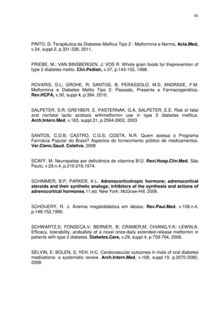 45




PINTO, D. Terapêutica da Diabetes Mellitus Tipo 2 : Metformina e Norma, Acta.Med,
v.24, suppl.2, p.331-338, 2011.


PRIEBE, M.; VAN BINSBERGEN, J; VOS R. Whole grain foods for theprevention of
type 2 diabetes melito. Clin.Pediatr, v.37, p.143-152, 1998.


ROVARIS, D.L; GROHE, R; SANTOS, B; PERASSOLO, M.S; ANDRADE, F.M.
Metformina e Diabetes Melito Tipo 2: Passado, Presente e Farmacogenética.
Rev.HCPA, v.30, suppl.4, p.384, 2010.


SALPETER, S.R; GREYBER, E, PASTERNAK, G.A, SALPETER, E.E. Risk of fatal
and nonfatal lactic acidosis withmetformin use in type 2 diabetes mellitus.
Arch;Intern.Med, v.163, suppl.21, p.2594-2602, 2003


SANTOS, C.D.B; CASTRO, C.G.S; COSTA, N.R. Quem acessa o Programa
Farmácia Popular do Brasil? Aspectos do fornecimento público de medicamentos.
Ver.Cienc.Saud. Coletiva, 2008


SCAFF, M. Neuropatias por deficiência de vitamina B12. Revi.Hosp.Clín.Med. São
Paulo, v.29.n.4, p.210-218,1974.


SCHIMMER, B.P; PARKER, K.L. Adrenocorticotropic hormone; adrenocortical
steroids and their synthetic analogs; inhibitors of the synthesis and actions of
adrenocortical hormones.11.ed. New York: McGraw-Hill, 2006.


SCHOUERY, R. J. Anemia megaloblástica em idosos. Rev.Paul.Med, v.108.n.4,
p.148-152,1990.


SCHWARTZ,S; FONSECA,V; BERNER, B; CRAMER,M; CHIANG,Y.K; LEWIN,A.
Efficacy, tolerability, andsafety of a novel once-daily extended-release metformin in
patients with type 2 diabetes. Diabetes.Care, v.29, suppl 4, p.759-764, 2006.


SELVIN, E; BOLEN, S; YEH, H.C. Cardiovascular outcomes in trials of oral diabetes
medications: a systematic review. Arch.Intern.Med, v.168, suppl.19, p.2070-2080,
2008
 