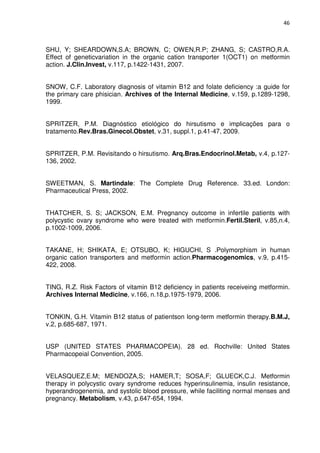 46



SHU, Y; SHEARDOWN,S.A; BROWN, C; OWEN,R.P; ZHANG, S; CASTRO,R.A.
Effect of geneticvariation in the organic cation transporter 1(OCT1) on metformin
action. J.Clin.Invest, v.117, p.1422-1431, 2007.


SNOW, C.F. Laboratory diagnosis of vitamin B12 and folate deficiency :a guide for
the primary care phisician. Archives of the Internal Medicine, v.159, p.1289-1298,
1999.


SPRITZER, P.M. Diagnóstico etiológico do hirsutismo e implicações para o
tratamento.Rev.Bras.Ginecol.Obstet, v.31, suppl.1, p.41-47, 2009.


SPRITZER, P.M. Revisitando o hirsutismo. Arq.Bras.Endocrinol.Metab, v.4, p.127-
136, 2002.


SWEETMAN, S. Martindale: The Complete Drug Reference. 33.ed. London:
Pharmaceutical Press, 2002.


THATCHER, S. S; JACKSON, E.M. Pregnancy outcome in infertile patients with
polycystic ovary syndrome who were treated with metformin.Fertil.Steril, v.85,n.4,
p.1002-1009, 2006.


TAKANE, H; SHIKATA, E; OTSUBO, K; HIGUCHI, S .Polymorphism in human
organic cation transporters and metformin action.Pharmacogenomics, v.9, p.415-
422, 2008.


TING, R.Z. Risk Factors of vitamin B12 deficiency in patients receiveing metformin.
Archives Internal Medicine, v.166, n.18,p.1975-1979, 2006.


TONKIN, G.H. Vitamin B12 status of patientson long-term metformin therapy.B.M.J,
v.2, p.685-687, 1971.


USP (UNITED STATES PHARMACOPEIA). 28 ed. Rochville: United States
Pharmacopeial Convention, 2005.


VELASQUEZ,E.M; MENDOZA,S; HAMER,T; SOSA,F; GLUECK,C.J. Metformin
therapy in polycystic ovary syndrome reduces hyperinsulinemia, insulin resistance,
hyperandrogenemia, and systolic blood pressure, while faciliting normal menses and
pregnancy. Metabolism, v.43, p.647-654, 1994.
 
