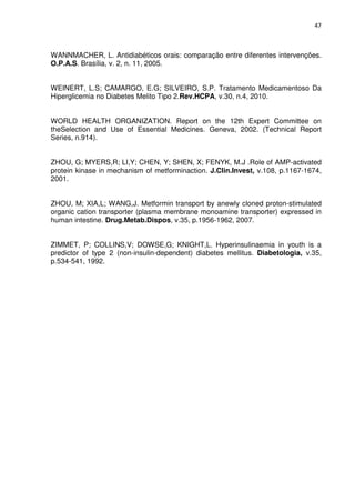 47



WANNMACHER, L. Antidiabéticos orais: comparação entre diferentes intervenções.
O.P.A.S. Brasília, v. 2, n. 11, 2005.


WEINERT, L.S; CAMARGO, E.G; SILVEIRO, S.P. Tratamento Medicamentoso Da
Hiperglicemia no Diabetes Melito Tipo 2.Rev.HCPA, v.30, n.4, 2010.


WORLD HEALTH ORGANIZATION. Report on the 12th Expert Committee on
theSelection and Use of Essential Medicines. Geneva, 2002. (Technical Report
Series, n.914).


ZHOU, G; MYERS,R; LI,Y; CHEN, Y; SHEN, X; FENYK, M.J .Role of AMP-activated
protein kinase in mechanism of metforminaction. J.Clin.Invest, v.108, p.1167-1674,
2001.


ZHOU, M; XIA,L; WANG,J. Metformin transport by anewly cloned proton-stimulated
organic cation transporter (plasma membrane monoamine transporter) expressed in
human intestine. Drug.Metab.Dispos, v.35, p.1956-1962, 2007.


ZIMMET, P; COLLINS,V; DOWSE,G; KNIGHT,L. Hyperinsulinaemia in youth is a
predictor of type 2 (non-insulin-dependent) diabetes mellitus. Diabetologia, v.35,
p.534-541, 1992.
 