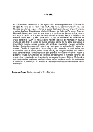 6



                                     RESUMO



 O cloridrato de metformina é um agente oral anti-hiperglicemiante constante da
 Relação Nacional de Medicamentos (RENAME) mais prescrito mundialmente. Este
 fármaco caracteriza-se por pertencer a classe das biguanidas , de origem francesa,
 e obtido da planta Lilac (Galega officinalis).Estudos do Diabetes Prevention Program
 Research Group demonstraram que tanto a administração de metformina como a
 mudança no estilo de vida (dieta e exercício físico) podem reduzir a incidência de
 diabetes melito tipo 2 (DM2). Além disso, o uso da metformina na síndrome de
 ovário policístico (SOP) foi indicado pelo Instituto Nacional de Doenças em 2004, à
 mulheres com SOP e índice de massa corporal acima de 25, para anovulação e
 infertilidade quando outras terapias não produzir resultados. Estudos recentes,
 também demonstram que metformina pode proteger os pacientes diabéticos contra o
 câncer. Devido à importância farmacológica do cloridrato de metformina nos
 tratamentos citados acima, entre outras indicações, surgiu interesse em analisar
 suas características farmacológicas e seu provável mecanismo de ação. Assim, o
 presente estudo éuma revisão da literatura caracterizando o fármaco cloridrato de
 metformina e revelando sua importância para pacientes com Diabete Mellitus 2 e
 outras patologias, auxiliando profissionais de saúde na dispensação da medicação,
 melhorando a orientação ao usuário e consequentemente o uso racional dessa
 medicação.



Palavras Chave: Metformina,Indicação e Diabetes.
 