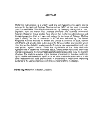 7



                                    ABSTRACT




 Metformin hydrochloride is a widely used oral anti-hyperglycemic agent, and is
 included in the National Register Pharmaceuticas (NRP) of the most commonly
 prescribedworldwide. This drug is characterized by belonging the biguanide class,
 originates from the French lilac (''Galega officinalis'').The Diabetes Prevention
 Program Research Group studies have shown that metformin administration and
 lifestyle-intervention (diet and exercise) reduce the incidence of Diabetes Mellitus
 type 2 (DM2).The use of metformin in PCOS was indicated by The United
 Kingdom's National Institute for Health and Clinical Excellence, in 2004, women
 with PCOS and a body mass index above 25 for anovulation and infertility when
 other therapy has failed to produce results.Thisstudy has suggested that metformin
 may protect against cancer. Given the significance of the drug metformin
 hydrochloride in treatments mentioned above, among other indications, there was
 interest in discussing their pharmacological characteristics and its likely mechanism
 of action. The study is a review of the literature characterizing the drug metformin
 hydrochloride and showing its significance for patients with diabetes mellitus 2 and
 other diseaseshealth, care professionals in dispensing of medication, improving
 guidance to the user and consequently the use rational of this medication.



Words Key: Metformin, Indication.Diabetes.
 