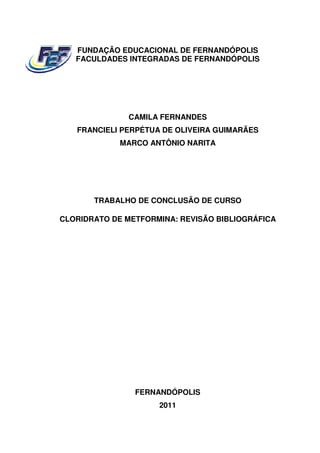 FUNDAÇÃO EDUCACIONAL DE FERNANDÓPOLIS
   FACULDADES INTEGRADAS DE FERNANDÓPOLIS




              CAMILA FERNANDES
   FRANCIELI PERPÉTUA DE OLIVEIRA GUIMARÃES
             MARCO ANTÔNIO NARITA




       TRABALHO DE CONCLUSÃO DE CURSO

CLORIDRATO DE METFORMINA: REVISÃO BIBLIOGRÁFICA




                FERNANDÓPOLIS
                     2011
 