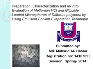 Preparation, Characterization and In-Vitro
Evaluation of Metformin HCl and Glipizide
Loaded Microspheres of Different polymers by
Using Emulsion Solvent Evaporation Technique
Submitted by:
Md. Maksud Al- Hasan
Registration no: 14107095
Session: Spring- 2014.
 