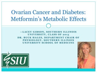 Ovarian Cancer and Diabetes:
Metformin’s Metabolic Effects
LACEY GIBSON, SOUTHERN ILLINOIS
UNIVERSITY, CLASS OF 2015
DR. BUCK HALES, DEPARTMENT CHAIR OF
PHYSIOLOGY, SOUTHERN ILLINOIS
UNIVERSITY SCHOOL OF MEDICINE

 
