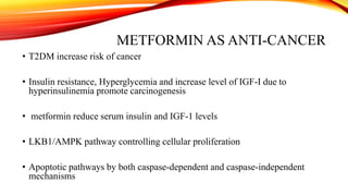 METFORMIN AS ANTI-CANCER
• T2DM increase risk of cancer
• Insulin resistance, Hyperglycemia and increase level of IGF-I due to
hyperinsulinemia promote carcinogenesis

• metformin reduce serum insulin and IGF-1 levels
• LKB1/AMPK pathway controlling cellular proliferation
• Apoptotic pathways by both caspase-dependent and caspase-independent
mechanisms

 