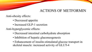 ACTIONS OF METFORMIN
Anti-obesity effects:
• Decreased appetite
• Increased GLP-1 secretion
Anti-hyperglycemic effects:
• Decreased intestinal carbohydrate absorption
• Inhibition of hepatic gluconeogenesis
• Enhancement of insulin-stimulated glucose transport in
skeletal muscle: increased activity of GLUT-4

 