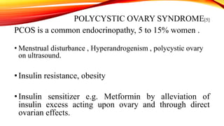 POLYCYSTIC OVARY SYNDROME[5]
PCOS is a common endocrinopathy, 5 to 15% women .
• Menstrual disturbance , Hyperandrogenism , polycystic ovary
on ultrasound.

• Insulin resistance, obesity
• Insulin sensitizer e.g. Metformin by alleviation of
insulin excess acting upon ovary and through direct
ovarian effects.

 